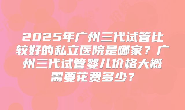 2025年广州三代试管比较好的私立医院是哪家？广州三代试管婴儿价格大概需要花费多少？