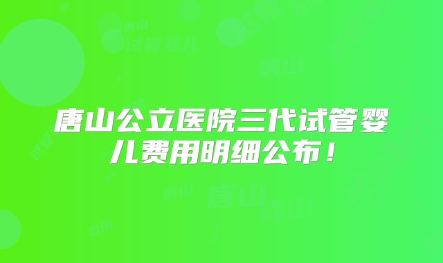 唐山公立医院三代试管婴儿费用明细公布!