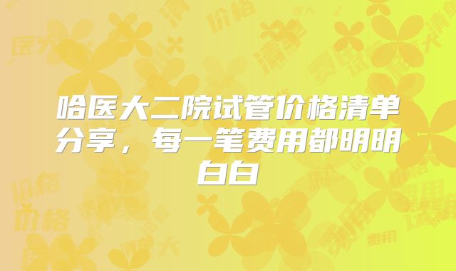 哈医大二院试管价格清单分享,每一笔费用都明明白白