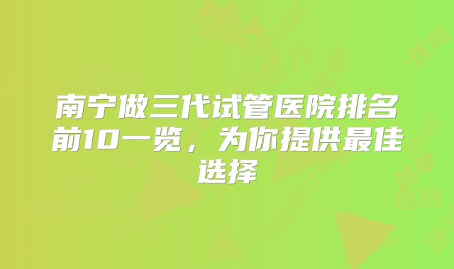 南宁做三代试管医院排名前10一览，为你提供最佳选择