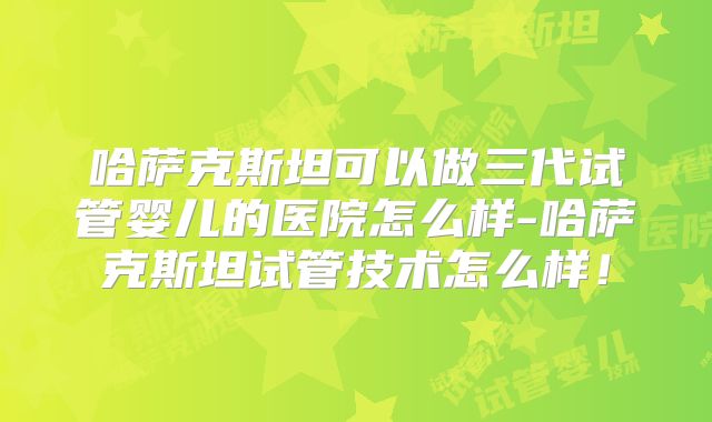 哈萨克斯坦可以做三代试管婴儿的医院怎么样-哈萨克斯坦试管技术怎么样！