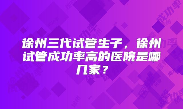 徐州三代试管生子,徐州试管成功率高的医院是哪几家?