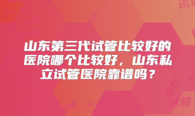 山东第三代试管比较好的医院哪个比较好，山东私立试管医院靠谱吗？
