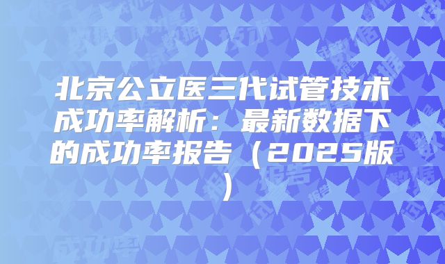 北京公立医三代试管技术成功率解析:最新数据下的成功率报告(2025版)