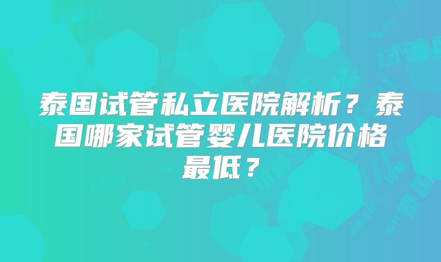 泰国试管私立医院解析?泰国哪家试管婴儿医院价格最低?