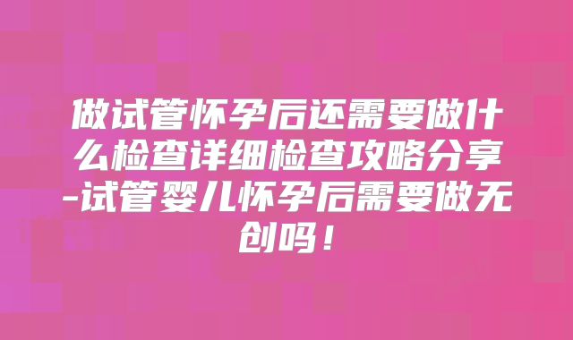 做试管怀孕后还需要做什么检查详细检查攻略分享-试管婴儿怀孕后需要做无创吗！