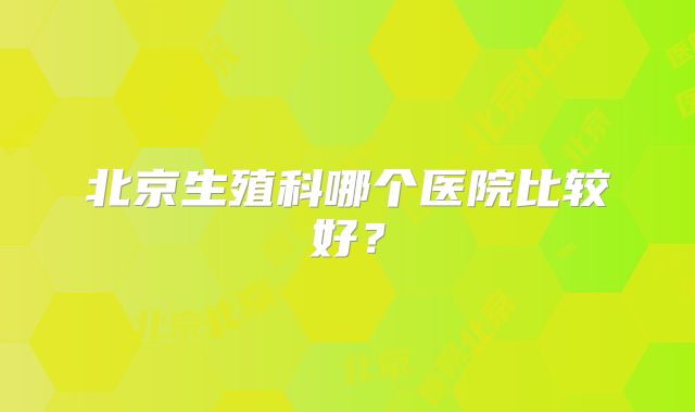 北京生殖科哪个医院比较好？