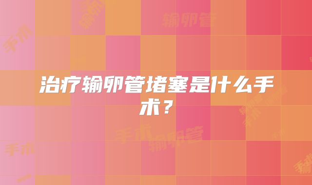 治疗输卵管堵塞是什么手术？