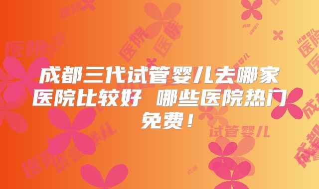 成都三代试管婴儿去哪家医院比较好 哪些医院热门 免费!