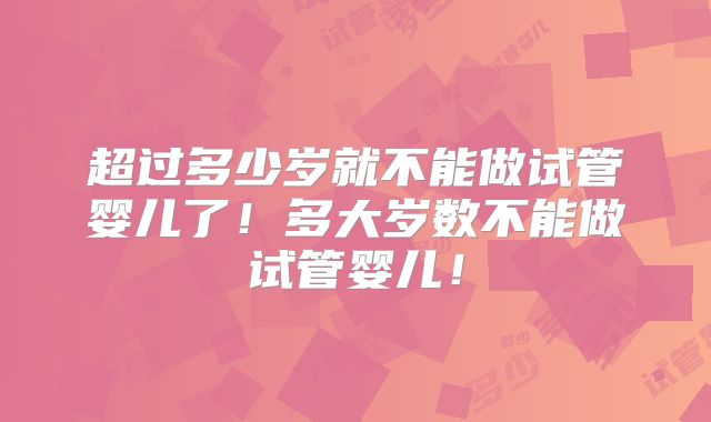 超过多少岁就不能做试管婴儿了!多大岁数不能做试管婴儿!