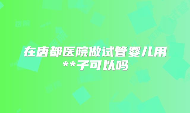 在唐都医院做试管婴儿用**子可以吗