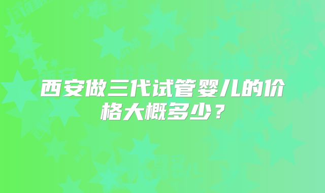 西安做三代试管婴儿的价格大概多少?