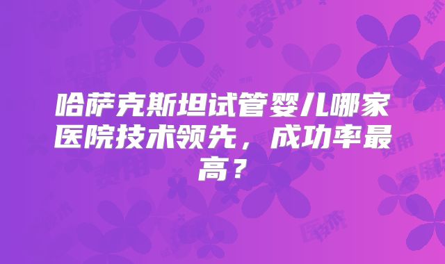 哈萨克斯坦试管婴儿哪家医院技术领先，成功率最高？