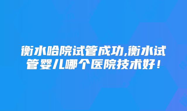 衡水哈院试管成功,衡水试管婴儿哪个医院技术好!