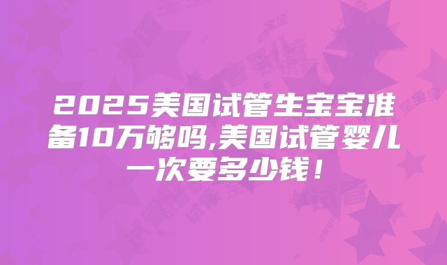 2025美国试管生宝宝准备10万够吗,美国试管婴儿一次要多少钱！