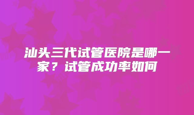 汕头三代试管医院是哪一家？试管成功率如何