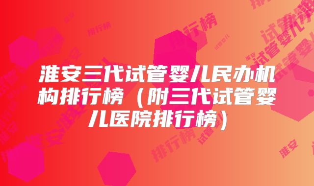 淮安三代试管婴儿民办机构排行榜(附三代试管婴儿医院排行榜)
