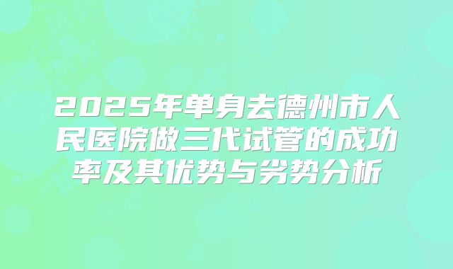 2025年单身去德州市人民医院做三代试管的成功率及其优势与劣势分析