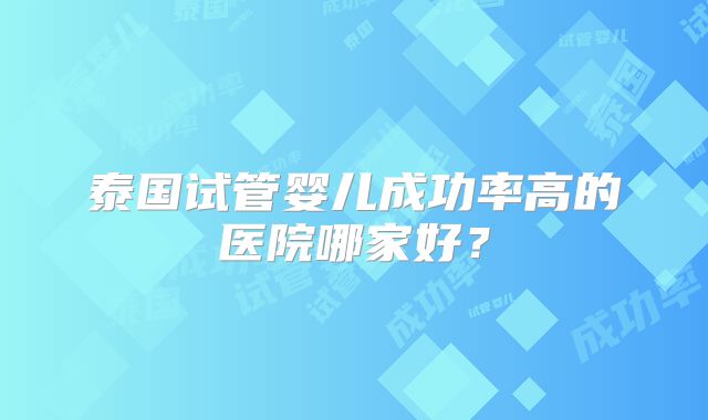 泰国试管婴儿成功率高的医院哪家好?