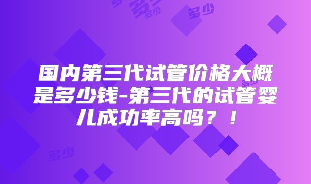 国内第三代试管价格大概是多少钱-第三代的试管婴儿成功率高吗？！