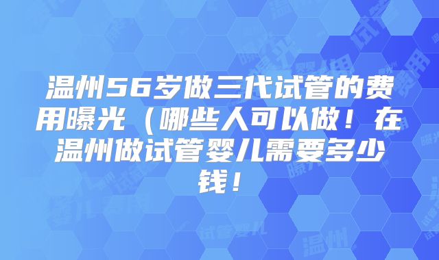 温州56岁做三代试管的费用曝光（哪些人可以做！在温州做试管婴儿需要多少钱！