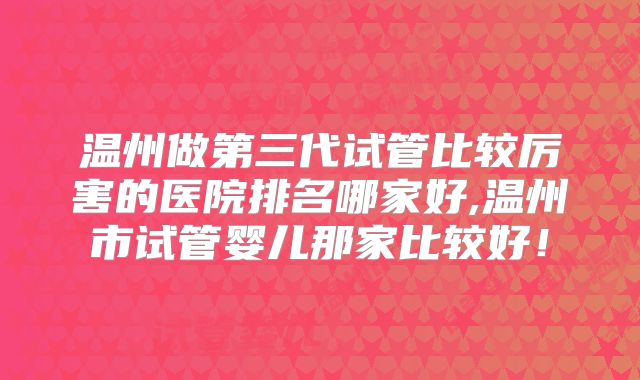 温州做第三代试管比较厉害的医院排名哪家好,温州市试管婴儿那家比较好!