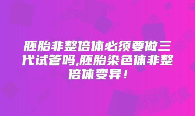 胚胎非整倍体必须要做三代试管吗,胚胎染色体非整倍体变异！