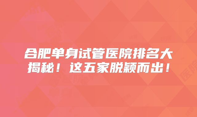 合肥单身试管医院排名大揭秘!这五家脱颖而出!