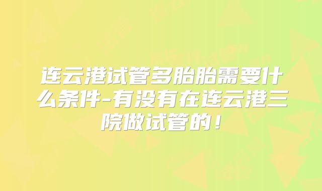 连云港试管多胎胎需要什么条件-有没有在连云港三院做试管的！