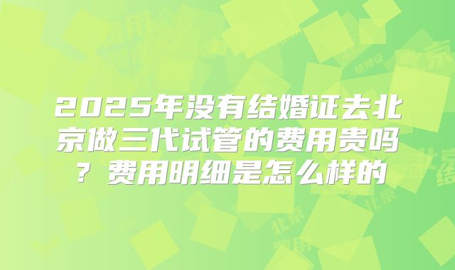 2025年没有结婚证去北京做三代试管的费用贵吗？费用明细是怎么样的