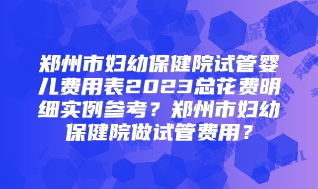 郑州市妇幼保健院试管婴儿费用表2023总花费明细实例参考?郑州市妇幼保健院做试管费用?