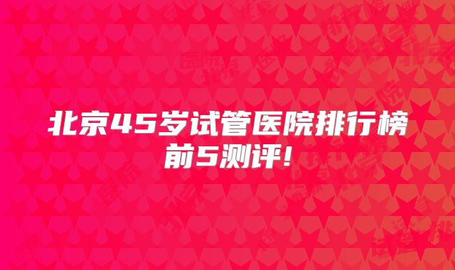 北京45岁试管医院排行榜前5测评!