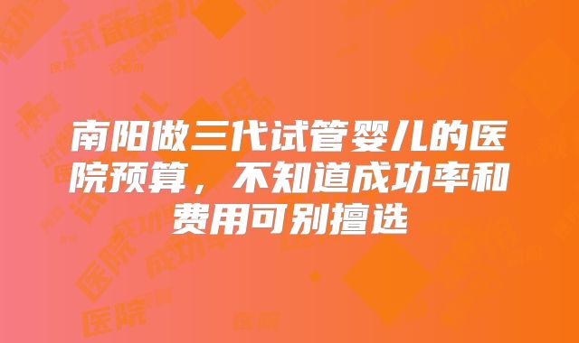 南阳做三代试管婴儿的医院预算,不知道成功率和费用可别擅选