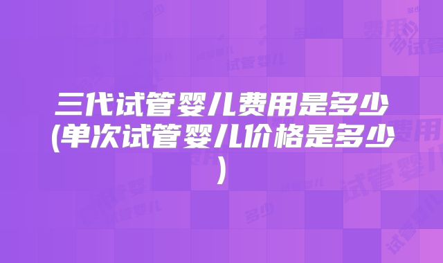 三代试管婴儿费用是多少(单次试管婴儿价格是多少)