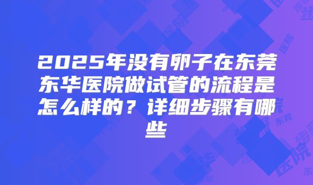 2025年没有卵子在东莞东华医院做试管的流程是怎么样的？详细步骤有哪些