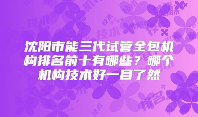 沈阳市能三代试管全包机构排名前十有哪些？哪个机构技术好一目了然