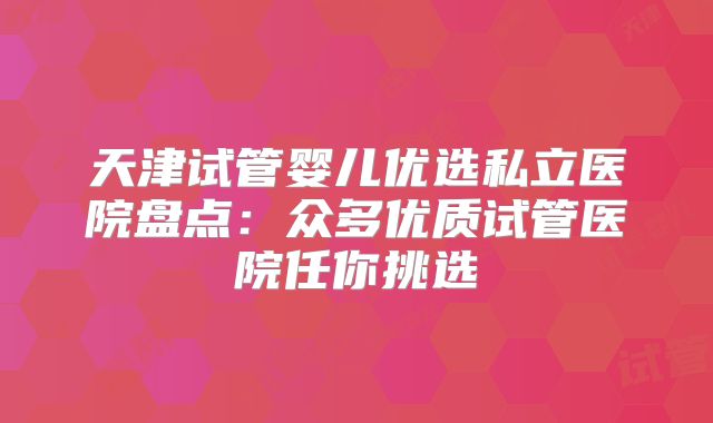 天津试管婴儿优选私立医院盘点：众多优质试管医院任你挑选