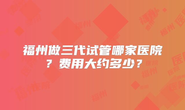 福州做三代试管哪家医院?费用大约多少?