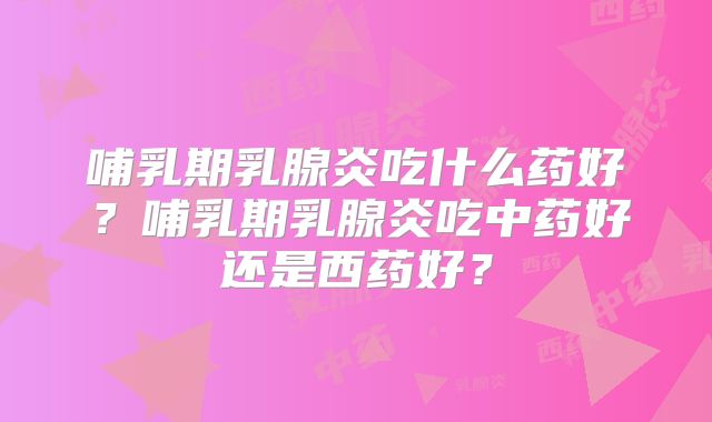 哺乳期乳腺炎吃什么药好?哺乳期乳腺炎吃中药好还是西药好?