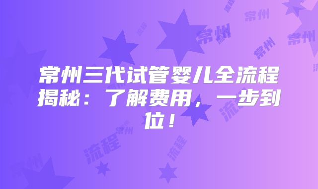 常州三代试管婴儿全流程揭秘：了解费用，一步到位！