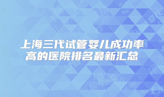 上海三代试管婴儿成功率高的医院排名最新汇总