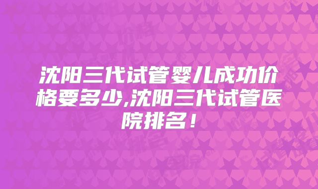 沈阳三代试管婴儿成功价格要多少,沈阳三代试管医院排名!