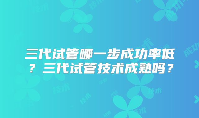 三代试管哪一步成功率低?三代试管技术成熟吗?