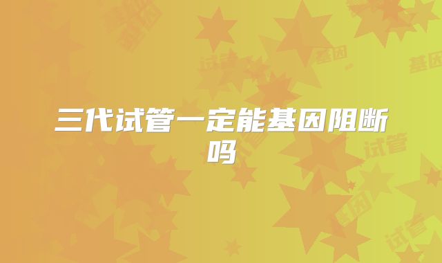 三代试管一定能基因阻断吗
