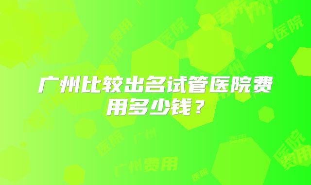 广州比较出名试管医院费用多少钱？