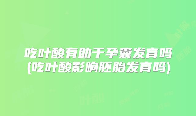 吃叶酸有助于孕囊发育吗(吃叶酸影响胚胎发育吗)