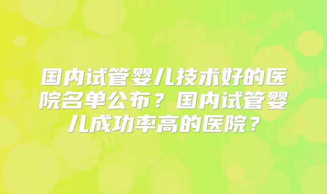 国内试管婴儿技术好的医院名单公布？国内试管婴儿成功率高的医院？