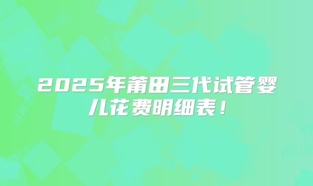 2025年莆田三代试管婴儿花费明细表!