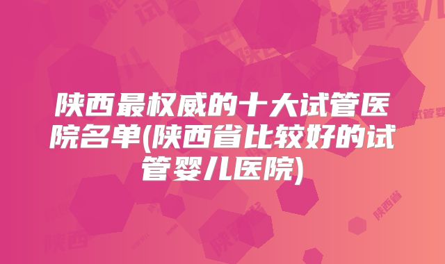 陕西最权威的十大试管医院名单(陕西省比较好的试管婴儿医院)