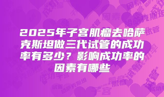 2025年子宫肌瘤去哈萨克斯坦做三代试管的成功率有多少？影响成功率的因素有哪些